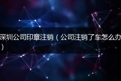 深圳公司印章注销（公司注销了车怎么办）