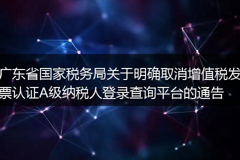 广东省国家税务局关于明确取消增值税发票认证A级纳税人登录查询平台的通告