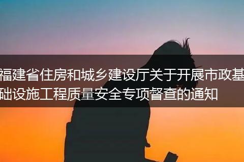 福建省住房和城乡建设厅关于开展市政基础设施工程质量安全专项督查的通知