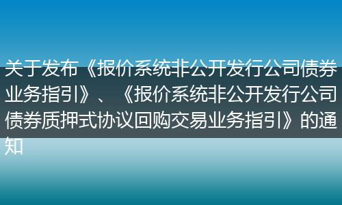 关于发布《报价系统非公开发行公司债券业务指引》、《报价系统非公开发行公司债券质押式协议回购交易业务指引》的通知