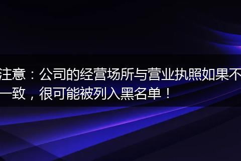 注意：公司的经营场所与营业执照如果不一致，很可能被列入黑名单！