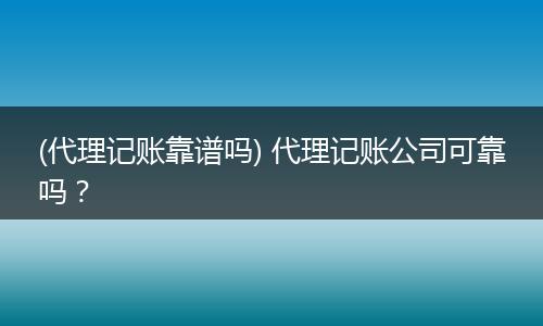 (代理记账靠谱吗) 代理记账公司可靠吗？