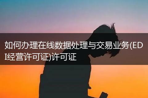 如何办理在线数据处理与交易业务(EDI经营许可证)许可证