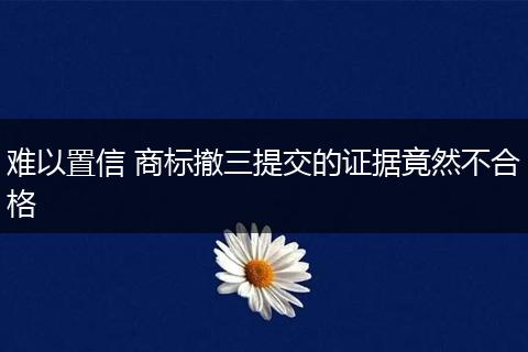 难以置信 商标撤三提交的证据竟然不合格