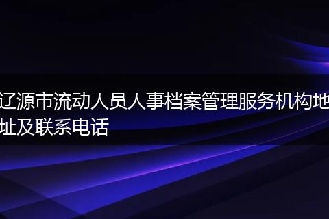 辽源市流动人员人事档案管理服务机构地址及联系电话
