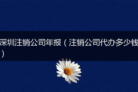 深圳注销公司年报（注销公司代办多少钱）