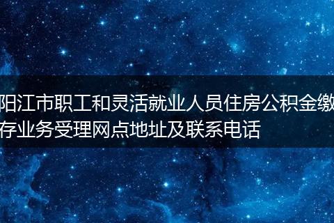 阳江市职工和灵活就业人员住房公积金缴存业务受理网点地址及联系电话