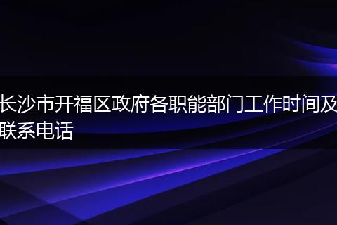 长沙市开福区政府各职能部门工作时间及联系电话