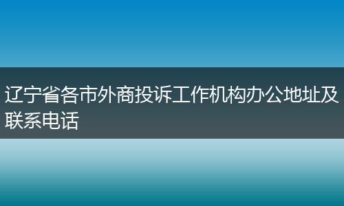辽宁省各市外商投诉工作机构办公地址及联系电话