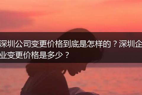 深圳公司变更价格到底是怎样的？深圳企业变更价格是多少？