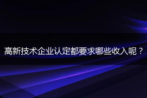 高新技术企业认定都要求哪些收入呢？