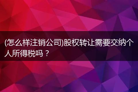 (怎么样注销公司)股权转让需要交纳个人所得税吗？