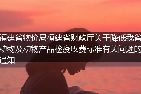 福建省物价局福建省财政厅关于降低我省动物及动物产品检疫收费标准有关问题的通知
