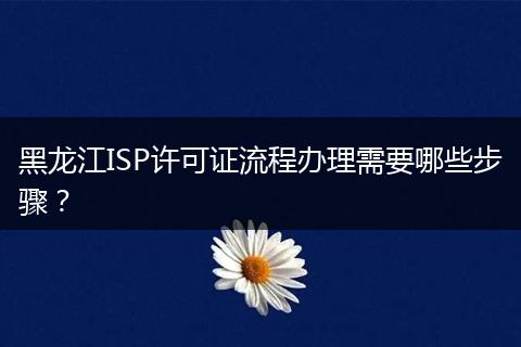 黑龙江ISP许可证流程办理需要哪些步骤？