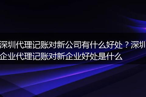 深圳代理记账对新公司有什么好处？深圳企业代理记账对新企业好处是什么