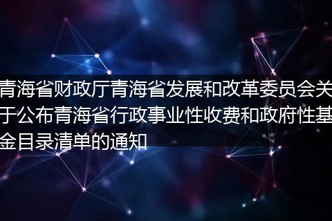 青海省财政厅青海省发展和改革委员会关于公布青海省行政事业性收费和政府性基金目录清单的通知