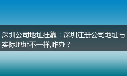 深圳公司地址挂靠：深圳注册公司地址与实际地址不一样,咋办？