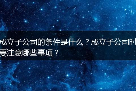 成立子公司的条件是什么？成立子公司时要注意哪些事项？