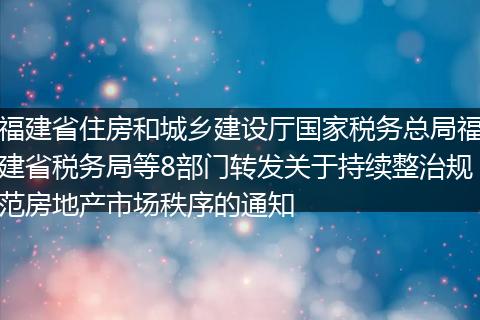 福建省住房和城乡建设厅国家税务总局福建省税务局等8部门转发关于持续整治规范房地产市场秩序的通知
