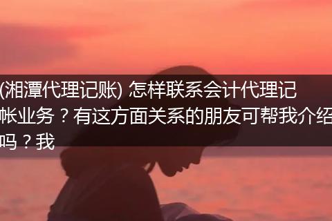 (湘潭代理记账) 怎样联系会计代理记帐业务?有这方面关系的朋友可帮我介绍吗?我