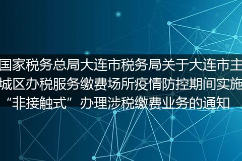 国家税务总局大连市税务局关于大连市主城区办税服务缴费场所疫情防控期间实施“非接触式”办理涉税缴费业务的通知