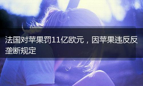 法国对苹果罚11亿欧元，因苹果违反反垄断规定
