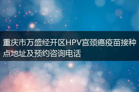 重庆市万盛经开区HPV宫颈癌疫苗接种点地址及预约咨询电话
