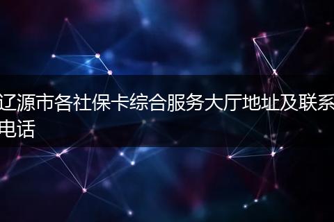 辽源市各社保卡综合服务大厅地址及联系电话