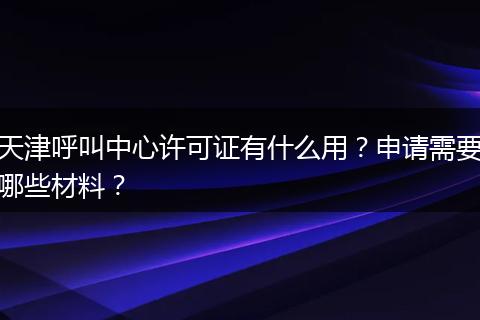 天津呼叫中心许可证有什么用？申请需要哪些材料？