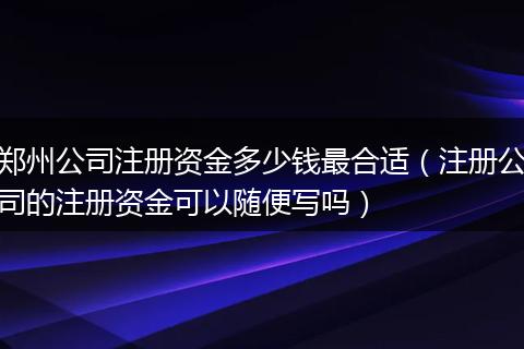 郑州公司注册资金多少钱最合适（注册公司的注册资金可以随便写吗）