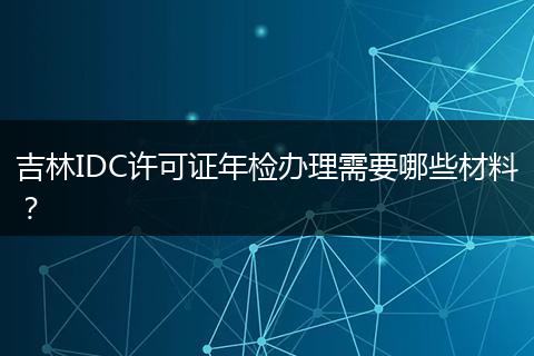 吉林IDC许可证年检办理需要哪些材料？