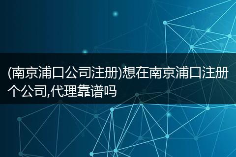 (南京浦口公司注册)想在南京浦口注册个公司,代理靠谱吗