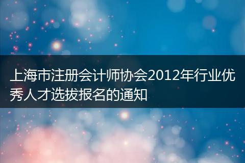 上海市注册会计师协会2012年行业优秀人才选拔报名的通知