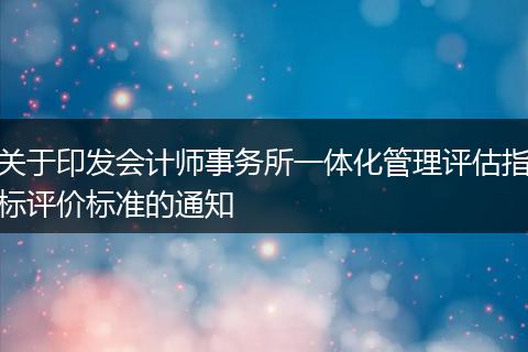 关于印发会计师事务所一体化管理评估指标评价标准的通知