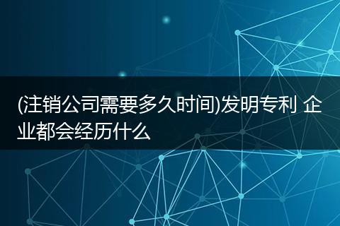 (注销公司需要多久时间)发明专利 企业都会经历什么