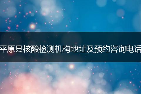 平原县核酸检测机构地址及预约咨询电话