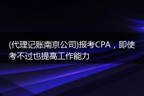 (代理记账南京公司)报考CPA，即使考不过也提高工作能力