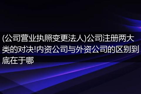 (公司营业执照变更法人)公司注册两大类的对决!内资公司与外资公司的区别到底在于哪