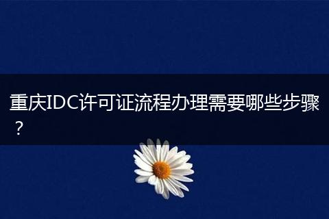 重庆IDC许可证流程办理需要哪些步骤？