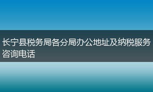 长宁县税务局各分局办公地址及纳税服务咨询电话