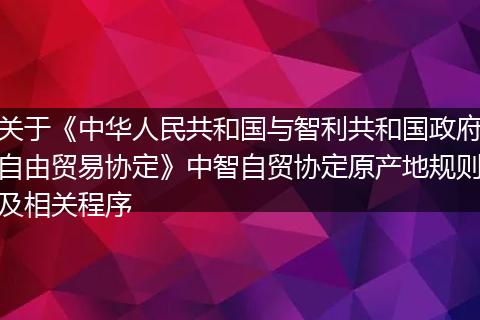 关于《中华人民共和国与智利共和国政府自由贸易协定》中智自贸协定原产地规则及相关程序