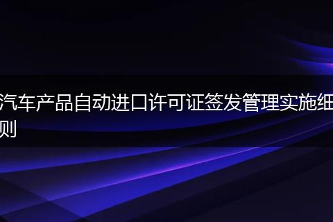 汽车产品自动进口许可证签发管理实施细则
