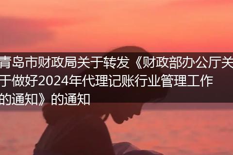 青岛市财政局关于转发《财政部办公厅关于做好2024年代理记账行业管理工作的通知》的通知
