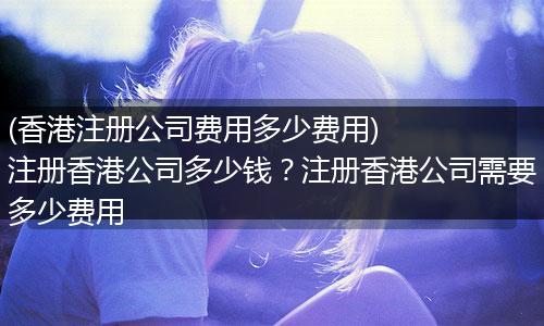 (香港注册公司费用多少费用)    注册香港公司多少钱？注册香港公司需要多少费用