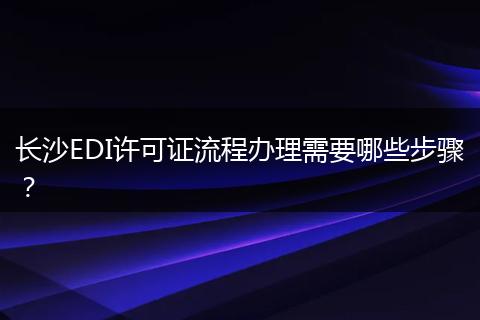 长沙EDI许可证流程办理需要哪些步骤？