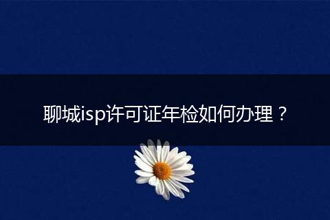 聊城isp许可证年检如何办理？