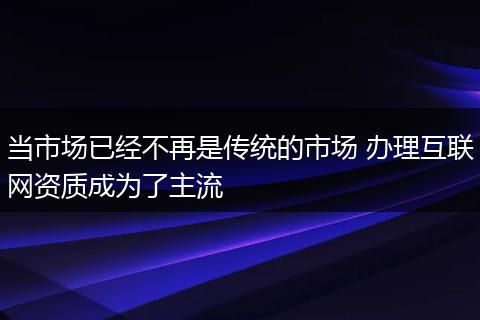 当市场已经不再是传统的市场 办理互联网资质成为了主流
