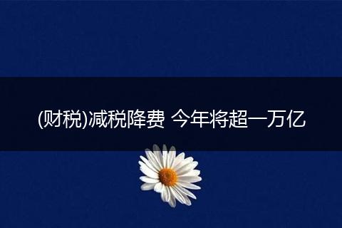 (财税)减税降费 今年将超一万亿
