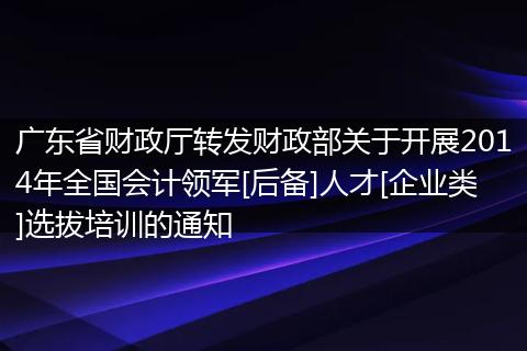 广东省财政厅转发财政部关于开展2014年全国会计领军[后备]人才[企业类]选拔培训的通知