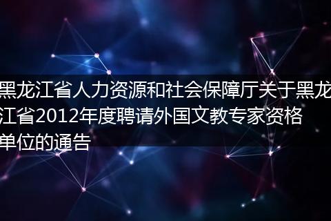 黑龙江省人力资源和社会保障厅关于黑龙江省2012年度聘请外国文教专家资格单位的通告